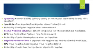  Specificity: Ability of a test to correctly classify an individual as disease free is called test’s
specificity.
 Specificity = True Negative/True Negative + False Positive (d/b+d)
 Probability of being test negative when disease absent.
 Positive Predictive Value: % of patients with positive test who actually have the disease.
 PPV= True Positive/ True Positive + False Positive (a/a+b)
 Probability of patient having disease when test is positive.
 Negative Predictive Value: % of patient with negative test who do not have the disease.
 NPV = True Negative/False Negative + True Negative (d/c+d)
 Probability of patient not having disease when test is negative.
37
 