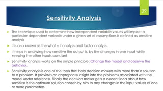 Sensitivity Analysis
 The technique used to determine how independent variable values will impact a
particular dependent variable under a given set of assumptions is defined as sensitive
analysis
 It is also known as the what – if analysis and factor analysis.
 It helps in analyzing how sensitive the output is, by the changes in one input while
keeping the other inputs constant
 Sensitivity analysis works on the simple principle: Change the model and observe the
behavior.
 Sensitivity analysis is one of the tools that help decision makers with more than a solution
to a problem. It provides an appropriate insight into the problems associated with the
model under reference. Finally the decision maker gets a decent idea about how
sensitive is the optimum solution chosen by him to any changes in the input values of one
or more parameters.
39
 