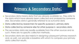 Primary & Secondary Data:
4
 Secondary data means data that are already available i.e., they refer to
the data which have already been collected and analyzed by someone
else. Secondary data is generally referred to as outcome data
 Data collected by researchers for specific purpose is primary data
 Data collected by someone else for other purpose is secondary data
 The secondary data are readily available from the other sources and as
such, there are no specific collection methods.
 Secondary data are also helpful in designing subsequent primary research
and, as well, can provide a baseline with which to compare your primary
data collection results.
 