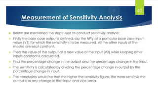 Measurement of Sensitivity Analysis
 Below are mentioned the steps used to conduct sensitivity analysis:
 Firstly the base case output is defined; say the NPV at a particular base case input
value (V1) for which the sensitivity is to be measured. All the other inputs of the
model are kept constant.
 Then the value of the output at a new value of the input (V2) while keeping other
inputs constant is calculated.
 Find the percentage change in the output and the percentage change in the input.
 The sensitivity is calculated by dividing the percentage change in output by the
percentage change in input.
 The conclusion would be that the higher the sensitivity figure, the more sensitive the
output is to any change in that input and vice versa.
40
 