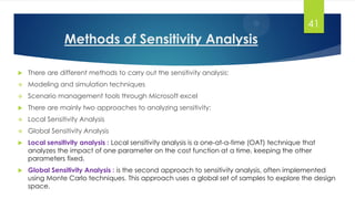 Methods of Sensitivity Analysis
 There are different methods to carry out the sensitivity analysis:
 Modeling and simulation techniques
 Scenario management tools through Microsoft excel
 There are mainly two approaches to analyzing sensitivity:
 Local Sensitivity Analysis
 Global Sensitivity Analysis
 Local sensitivity analysis : Local sensitivity analysis is a one-at-a-time (OAT) technique that
analyzes the impact of one parameter on the cost function at a time, keeping the other
parameters fixed.
 Global Sensitivity Analysis : is the second approach to sensitivity analysis, often implemented
using Monte Carlo techniques. This approach uses a global set of samples to explore the design
space.
41
 