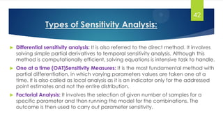 Types of Sensitivity Analysis:
 Differential sensitivity analysis: It is also referred to the direct method. It involves
solving simple partial derivatives to temporal sensitivity analysis. Although this
method is computationally efficient, solving equations is intensive task to handle.
 One at a time (OAT)Sensitivity Measures: It is the most fundamental method with
partial differentiation, in which varying parameters values are taken one at a
time. It is also called as local analysis as it is an indicator only for the addressed
point estimates and not the entire distribution.
 Factorial Analysis: It involves the selection of given number of samples for a
specific parameter and then running the model for the combinations. The
outcome is then used to carry out parameter sensitivity.
42
 