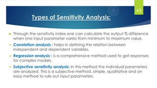 Types of Sensitivity Analysis:
 Through the sensitivity index one can calculate the output % difference
when one input parameter varies from minimum to maximum value.
 Correlation analysis : helps in defining the relation between
independent and dependent variables.
 Regression analysis : is a comprehensive method used to get responses
for complex models.
 Subjective sensitivity analysis: In this method the individual parameters
are analyzed. This is a subjective method, simple, qualitative and an
easy method to rule out input parameters.
43
 