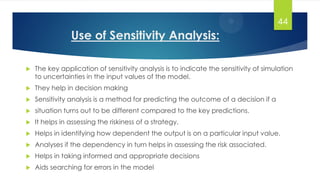Use of Sensitivity Analysis:
 The key application of sensitivity analysis is to indicate the sensitivity of simulation
to uncertainties in the input values of the model.
 They help in decision making
 Sensitivity analysis is a method for predicting the outcome of a decision if a
 situation turns out to be different compared to the key predictions.
 It helps in assessing the riskiness of a strategy.
 Helps in identifying how dependent the output is on a particular input value.
 Analyses if the dependency in turn helps in assessing the risk associated.
 Helps in taking informed and appropriate decisions
 Aids searching for errors in the model
44
 