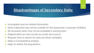 Disadvantages of Secondary Data:
7
 Incomplete and out dated Information
 Data Collected may not be suitable for the researcher’s purposes (Validity)
 All necessary data may not be available in existing data
 Original data set may not be accurate (Accuracy)
 Requires time to search for data set (Multi variables)
 Helps in Comparative analysis.
 Helps to define the populations.
 