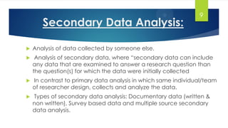 Secondary Data Analysis:
 Analysis of data collected by someone else.
 Analysis of secondary data, where “secondary data can include
any data that are examined to answer a research question than
the question(s) for which the data were initially collected
 In contrast to primary data analysis in which same individual/team
of researcher design, collects and analyze the data.
 Types of secondary data analysis: Documentary data (written &
non written), Survey based data and multiple source secondary
data analysis.
9
 