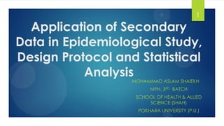 Application of Secondary
Data in Epidemiological Study,
Design Protocol and Statistical
Analysis
MOHAMMAD ASLAM SHAIEKH
MPH, 3RD BATCH
SCHOOL OF HEALTH & ALLIED
SCIENCE (SHAH)
POKHARA UNIVERSITY (P.U.)
1
 