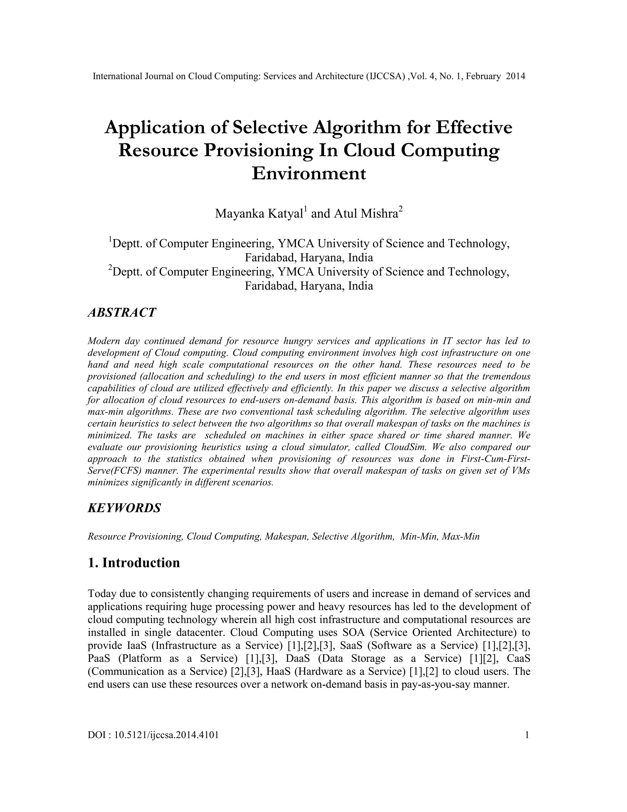International Journal on Cloud Computing: Services and Architecture (IJCCSA) ,Vol. 4, No. 1, February 2014 DOI : 10.5121/ijccsa.2014.4101 1 Application of Selective Algorithm for Effective Resource Provisioning In Cloud Computing Environment Mayanka Katyal1 and Atul Mishra2 1 Deptt. of Computer Engineering, YMCA University of Science and Technology, Faridabad, Haryana, India 2 Deptt. of Computer Engineering, YMCA University of Science and Technology, Faridabad, Haryana, India ABSTRACT Modern day continued demand for resource hungry services and applications in IT sector has led to development of Cloud computing. Cloud computing environment involves high cost infrastructure on one hand and need high scale computational resources on the other hand. These resources need to be provisioned (allocation and scheduling) to the end users in most efficient manner so that the tremendous capabilities of cloud are utilized effectively and efficiently. In this paper we discuss a selective algorithm for allocation of cloud resources to end-users on-demand basis. This algorithm is based on min-min and max-min algorithms. These are two conventional task scheduling algorithm. The selective algorithm uses certain heuristics to select between the two algorithms so that overall makespan of tasks on the machines is minimized. The tasks are scheduled on machines in either space shared or time shared manner. We evaluate our provisioning heuristics using a cloud simulator, called CloudSim. We also compared our approach to the statistics obtained when provisioning of resources was done in First-Cum-First- Serve(FCFS) manner. The experimental results show that overall makespan of tasks on given set of VMs minimizes significantly in different scenarios. KEYWORDS Resource Provisioning, Cloud Computing, Makespan, Selective Algorithm, Min-Min, Max-Min 1. Introduction Today due to consistently changing requirements of users and increase in demand of services and applications requiring huge processing power and heavy resources has led to the development of cloud computing technology wherein all high cost infrastructure and computational resources are installed in single datacenter. Cloud Computing uses SOA (Service Oriented Architecture) to provide IaaS (Infrastructure as a Service) [1],[2],[3], SaaS (Software as a Service) [1],[2],[3], PaaS (Platform as a Service) [1],[3], DaaS (Data Storage as a Service) [1][2], CaaS (Communication as a Service) [2],[3], HaaS (Hardware as a Service) [1],[2] to cloud users. The end users can use these resources over a network on-demand basis in pay-as-you-say manner. 