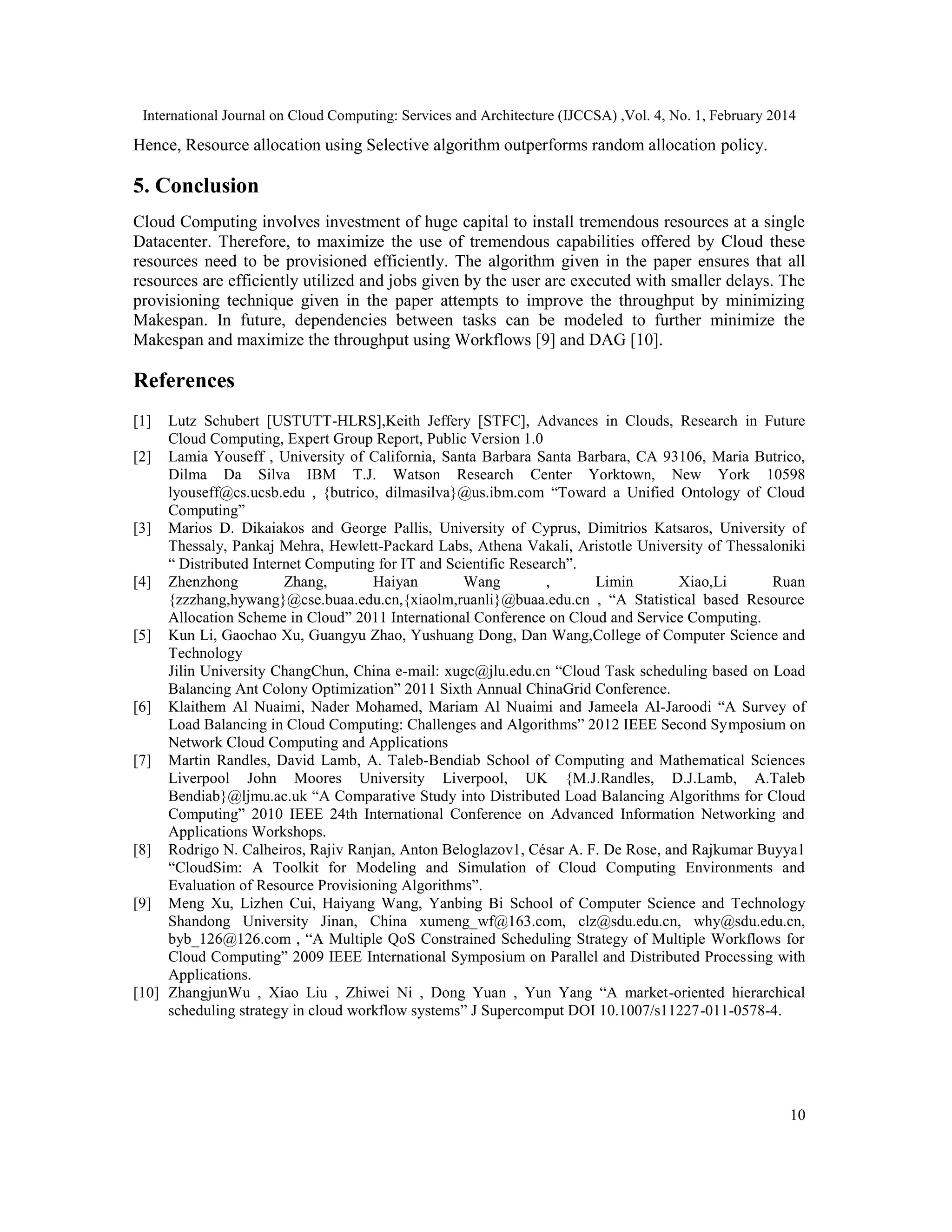 International Journal on Cloud Computing: Services and Architecture (IJCCSA) ,Vol. 4, No. 1, February 2014 10 Hence, Resource allocation using Selective algorithm outperforms random allocation policy. 5. Conclusion Cloud Computing involves investment of huge capital to install tremendous resources at a single Datacenter. Therefore, to maximize the use of tremendous capabilities offered by Cloud these resources need to be provisioned efficiently. The algorithm given in the paper ensures that all resources are efficiently utilized and jobs given by the user are executed with smaller delays. The provisioning technique given in the paper attempts to improve the throughput by minimizing Makespan. In future, dependencies between tasks can be modeled to further minimize the Makespan and maximize the throughput using Workflows [9] and DAG [10]. References [1] Lutz Schubert [USTUTT-HLRS],Keith Jeffery [STFC], Advances in Clouds, Research in Future Cloud Computing, Expert Group Report, Public Version 1.0 [2] Lamia Youseff , University of California, Santa Barbara Santa Barbara, CA 93106, Maria Butrico, Dilma Da Silva IBM T.J. Watson Research Center Yorktown, New York 10598 lyouseff@cs.ucsb.edu , {butrico, dilmasilva}@us.ibm.com “Toward a Unified Ontology of Cloud Computing” [3] Marios D. Dikaiakos and George Pallis, University of Cyprus, Dimitrios Katsaros, University of Thessaly, Pankaj Mehra, Hewlett-Packard Labs, Athena Vakali, Aristotle University of Thessaloniki “ Distributed Internet Computing for IT and Scientific Research”. [4] Zhenzhong Zhang, Haiyan Wang , Limin Xiao,Li Ruan {zzzhang,hywang}@cse.buaa.edu.cn,{xiaolm,ruanli}@buaa.edu.cn , “A Statistical based Resource Allocation Scheme in Cloud” 2011 International Conference on Cloud and Service Computing. [5] Kun Li, Gaochao Xu, Guangyu Zhao, Yushuang Dong, Dan Wang,College of Computer Science and Technology Jilin University ChangChun, China e-mail: xugc@jlu.edu.cn “Cloud Task scheduling based on Load Balancing Ant Colony Optimization” 2011 Sixth Annual ChinaGrid Conference. [6] Klaithem Al Nuaimi, Nader Mohamed, Mariam Al Nuaimi and Jameela Al-Jaroodi “A Survey of Load Balancing in Cloud Computing: Challenges and Algorithms” 2012 IEEE Second Symposium on Network Cloud Computing and Applications [7] Martin Randles, David Lamb, A. Taleb-Bendiab School of Computing and Mathematical Sciences Liverpool John Moores University Liverpool, UK {M.J.Randles, D.J.Lamb, A.Taleb Bendiab}@ljmu.ac.uk “A Comparative Study into Distributed Load Balancing Algorithms for Cloud Computing” 2010 IEEE 24th International Conference on Advanced Information Networking and Applications Workshops. [8] Rodrigo N. Calheiros, Rajiv Ranjan, Anton Beloglazov1, César A. F. De Rose, and Rajkumar Buyya1 “CloudSim: A Toolkit for Modeling and Simulation of Cloud Computing Environments and Evaluation of Resource Provisioning Algorithms”. [9] Meng Xu, Lizhen Cui, Haiyang Wang, Yanbing Bi School of Computer Science and Technology Shandong University Jinan, China xumeng_wf@163.com, clz@sdu.edu.cn, why@sdu.edu.cn, byb_126@126.com , “A Multiple QoS Constrained Scheduling Strategy of Multiple Workflows for Cloud Computing” 2009 IEEE International Symposium on Parallel and Distributed Processing with Applications. [10] ZhangjunWu , Xiao Liu , Zhiwei Ni , Dong Yuan , Yun Yang “A market-oriented hierarchical scheduling strategy in cloud workflow systems” J Supercomput DOI 10.1007/s11227-011-0578-4. 