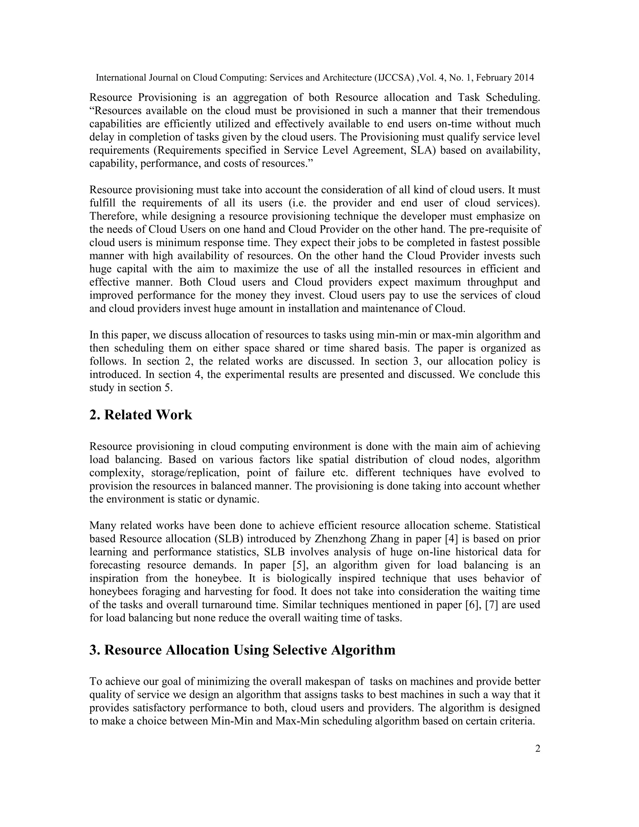 International Journal on Cloud Computing: Services and Architecture (IJCCSA) ,Vol. 4, No. 1, February 2014 2 Resource Provisioning is an aggregation of both Resource allocation and Task Scheduling. “Resources available on the cloud must be provisioned in such a manner that their tremendous capabilities are efficiently utilized and effectively available to end users on-time without much delay in completion of tasks given by the cloud users. The Provisioning must qualify service level requirements (Requirements specified in Service Level Agreement, SLA) based on availability, capability, performance, and costs of resources.” Resource provisioning must take into account the consideration of all kind of cloud users. It must fulfill the requirements of all its users (i.e. the provider and end user of cloud services). Therefore, while designing a resource provisioning technique the developer must emphasize on the needs of Cloud Users on one hand and Cloud Provider on the other hand. The pre-requisite of cloud users is minimum response time. They expect their jobs to be completed in fastest possible manner with high availability of resources. On the other hand the Cloud Provider invests such huge capital with the aim to maximize the use of all the installed resources in efficient and effective manner. Both Cloud users and Cloud providers expect maximum throughput and improved performance for the money they invest. Cloud users pay to use the services of cloud and cloud providers invest huge amount in installation and maintenance of Cloud. In this paper, we discuss allocation of resources to tasks using min-min or max-min algorithm and then scheduling them on either space shared or time shared basis. The paper is organized as follows. In section 2, the related works are discussed. In section 3, our allocation policy is introduced. In section 4, the experimental results are presented and discussed. We conclude this study in section 5. 2. Related Work Resource provisioning in cloud computing environment is done with the main aim of achieving load balancing. Based on various factors like spatial distribution of cloud nodes, algorithm complexity, storage/replication, point of failure etc. different techniques have evolved to provision the resources in balanced manner. The provisioning is done taking into account whether the environment is static or dynamic. Many related works have been done to achieve efficient resource allocation scheme. Statistical based Resource allocation (SLB) introduced by Zhenzhong Zhang in paper [4] is based on prior learning and performance statistics, SLB involves analysis of huge on-line historical data for forecasting resource demands. In paper [5], an algorithm given for load balancing is an inspiration from the honeybee. It is biologically inspired technique that uses behavior of honeybees foraging and harvesting for food. It does not take into consideration the waiting time of the tasks and overall turnaround time. Similar techniques mentioned in paper [6], [7] are used for load balancing but none reduce the overall waiting time of tasks. 3. Resource Allocation Using Selective Algorithm To achieve our goal of minimizing the overall makespan of tasks on machines and provide better quality of service we design an algorithm that assigns tasks to best machines in such a way that it provides satisfactory performance to both, cloud users and providers. The algorithm is designed to make a choice between Min-Min and Max-Min scheduling algorithm based on certain criteria. 