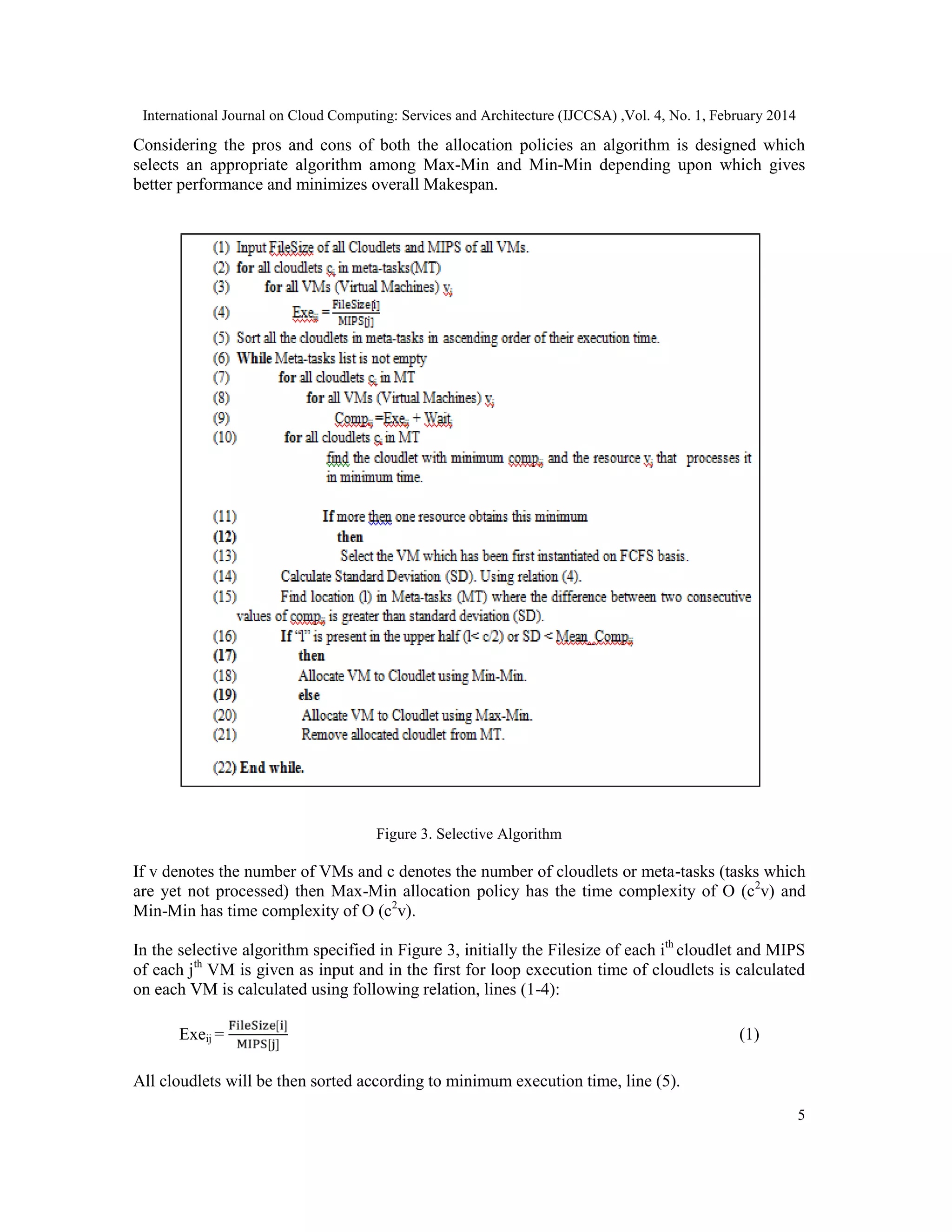 International Journal on Cloud Computing: Services and Architecture (IJCCSA) ,Vol. 4, No. 1, February 2014 5 Considering the pros and cons of both the allocation policies an algorithm is designed which selects an appropriate algorithm among Max-Min and Min-Min depending upon which gives better performance and minimizes overall Makespan. Figure 3. Selective Algorithm If v denotes the number of VMs and c denotes the number of cloudlets or meta-tasks (tasks which are yet not processed) then Max-Min allocation policy has the time complexity of O (c2 v) and Min-Min has time complexity of O (c2 v). In the selective algorithm specified in Figure 3, initially the Filesize of each ith cloudlet and MIPS of each jth VM is given as input and in the first for loop execution time of cloudlets is calculated on each VM is calculated using following relation, lines (1-4): Exeij = [ ] [ ] (1) All cloudlets will be then sorted according to minimum execution time, line (5). 