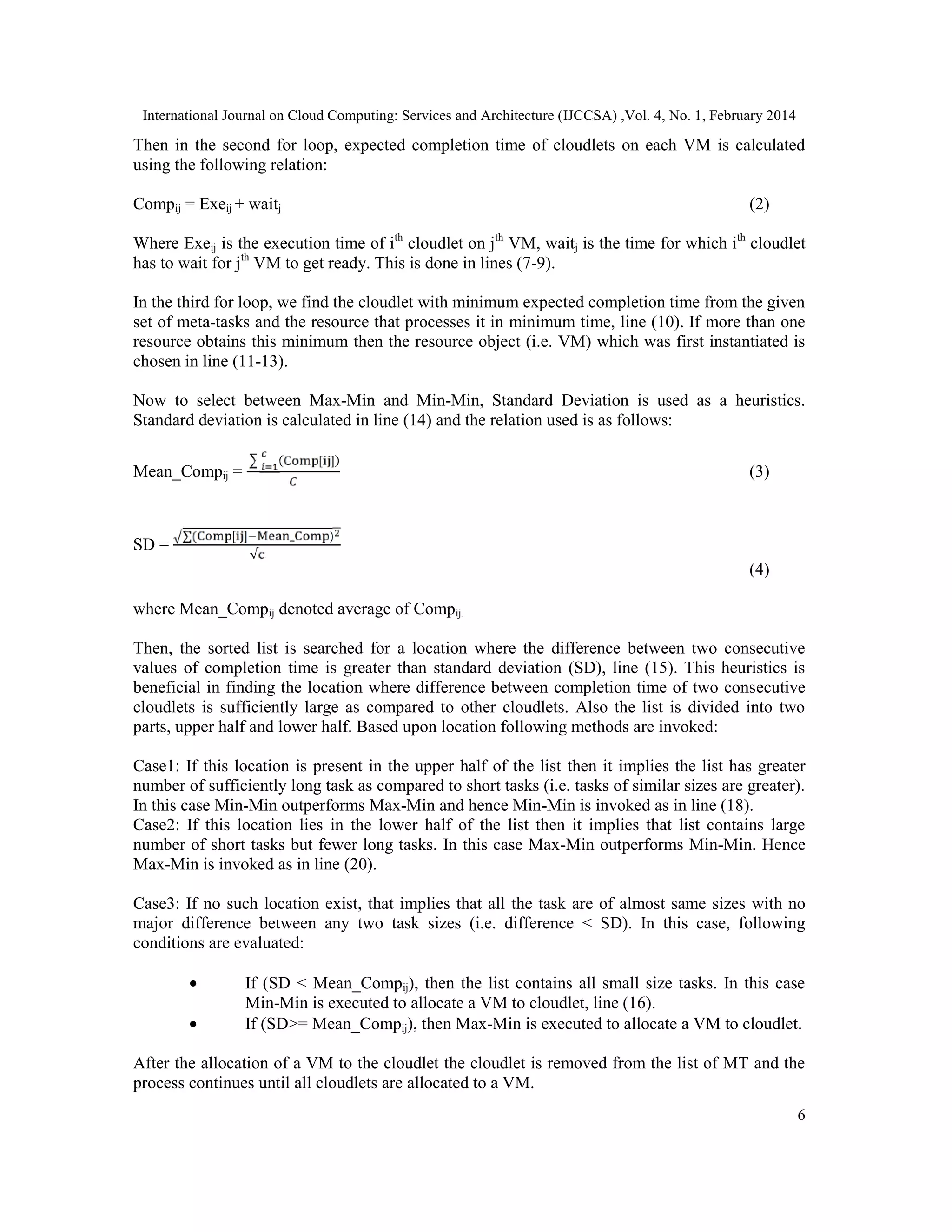 International Journal on Cloud Computing: Services and Architecture (IJCCSA) ,Vol. 4, No. 1, February 2014 6 Then in the second for loop, expected completion time of cloudlets on each VM is calculated using the following relation: Compij = Exeij + waitj (2) Where Exeij is the execution time of ith cloudlet on jth VM, waitj is the time for which ith cloudlet has to wait for jth VM to get ready. This is done in lines (7-9). In the third for loop, we find the cloudlet with minimum expected completion time from the given set of meta-tasks and the resource that processes it in minimum time, line (10). If more than one resource obtains this minimum then the resource object (i.e. VM) which was first instantiated is chosen in line (11-13). Now to select between Max-Min and Min-Min, Standard Deviation is used as a heuristics. Standard deviation is calculated in line (14) and the relation used is as follows: Mean_Compij = ( [ ]) (3) SD = ∑( [ ] _ ) √ (4) where Mean_Compij denoted average of Compij. Then, the sorted list is searched for a location where the difference between two consecutive values of completion time is greater than standard deviation (SD), line (15). This heuristics is beneficial in finding the location where difference between completion time of two consecutive cloudlets is sufficiently large as compared to other cloudlets. Also the list is divided into two parts, upper half and lower half. Based upon location following methods are invoked: Case1: If this location is present in the upper half of the list then it implies the list has greater number of sufficiently long task as compared to short tasks (i.e. tasks of similar sizes are greater). In this case Min-Min outperforms Max-Min and hence Min-Min is invoked as in line (18). Case2: If this location lies in the lower half of the list then it implies that list contains large number of short tasks but fewer long tasks. In this case Max-Min outperforms Min-Min. Hence Max-Min is invoked as in line (20). Case3: If no such location exist, that implies that all the task are of almost same sizes with no major difference between any two task sizes (i.e. difference < SD). In this case, following conditions are evaluated: • If (SD < Mean_Compij), then the list contains all small size tasks. In this case Min-Min is executed to allocate a VM to cloudlet, line (16). • If (SD>= Mean_Compij), then Max-Min is executed to allocate a VM to cloudlet. After the allocation of a VM to the cloudlet the cloudlet is removed from the list of MT and the process continues until all cloudlets are allocated to a VM. 