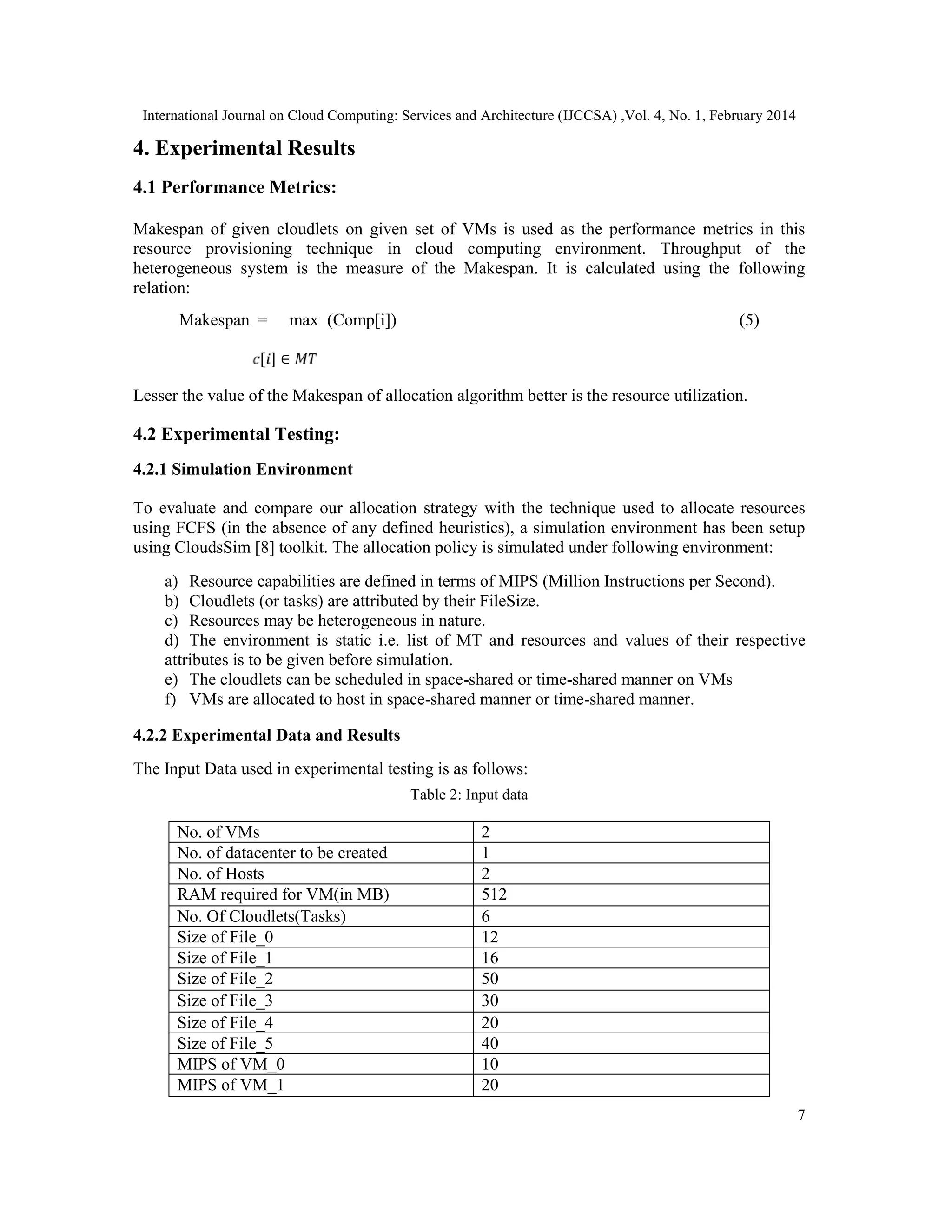 International Journal on Cloud Computing: Services and Architecture (IJCCSA) ,Vol. 4, No. 1, February 2014 7 4. Experimental Results 4.1 Performance Metrics: Makespan of given cloudlets on given set of VMs is used as the performance metrics in this resource provisioning technique in cloud computing environment. Throughput of the heterogeneous system is the measure of the Makespan. It is calculated using the following relation: Makespan = max (Comp[i]) (5) [ ] ∈ Lesser the value of the Makespan of allocation algorithm better is the resource utilization. 4.2 Experimental Testing: 4.2.1 Simulation Environment To evaluate and compare our allocation strategy with the technique used to allocate resources using FCFS (in the absence of any defined heuristics), a simulation environment has been setup using CloudsSim [8] toolkit. The allocation policy is simulated under following environment: a) Resource capabilities are defined in terms of MIPS (Million Instructions per Second). b) Cloudlets (or tasks) are attributed by their FileSize. c) Resources may be heterogeneous in nature. d) The environment is static i.e. list of MT and resources and values of their respective attributes is to be given before simulation. e) The cloudlets can be scheduled in space-shared or time-shared manner on VMs f) VMs are allocated to host in space-shared manner or time-shared manner. 4.2.2 Experimental Data and Results The Input Data used in experimental testing is as follows: Table 2: Input data No. of VMs 2 No. of datacenter to be created 1 No. of Hosts 2 RAM required for VM(in MB) 512 No. Of Cloudlets(Tasks) 6 Size of File_0 12 Size of File_1 16 Size of File_2 50 Size of File_3 30 Size of File_4 20 Size of File_5 40 MIPS of VM_0 10 MIPS of VM_1 20 