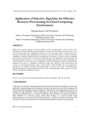 International Journal on Cloud Computing: Services and Architecture (IJCCSA) ,Vol. 4, No. 1, February 2014
DOI : 10.5121/ijccsa.2014.4101 1
Application of Selective Algorithm for Effective
Resource Provisioning In Cloud Computing
Environment
Mayanka Katyal1
and Atul Mishra2
1
Deptt. of Computer Engineering, YMCA University of Science and Technology,
Faridabad, Haryana, India
2
Deptt. of Computer Engineering, YMCA University of Science and Technology,
Faridabad, Haryana, India
ABSTRACT
Modern day continued demand for resource hungry services and applications in IT sector has led to
development of Cloud computing. Cloud computing environment involves high cost infrastructure on one
hand and need high scale computational resources on the other hand. These resources need to be
provisioned (allocation and scheduling) to the end users in most efficient manner so that the tremendous
capabilities of cloud are utilized effectively and efficiently. In this paper we discuss a selective algorithm
for allocation of cloud resources to end-users on-demand basis. This algorithm is based on min-min and
max-min algorithms. These are two conventional task scheduling algorithm. The selective algorithm uses
certain heuristics to select between the two algorithms so that overall makespan of tasks on the machines is
minimized. The tasks are scheduled on machines in either space shared or time shared manner. We
evaluate our provisioning heuristics using a cloud simulator, called CloudSim. We also compared our
approach to the statistics obtained when provisioning of resources was done in First-Cum-First-
Serve(FCFS) manner. The experimental results show that overall makespan of tasks on given set of VMs
minimizes significantly in different scenarios.
KEYWORDS
Resource Provisioning, Cloud Computing, Makespan, Selective Algorithm, Min-Min, Max-Min
1. Introduction
Today due to consistently changing requirements of users and increase in demand of services and
applications requiring huge processing power and heavy resources has led to the development of
cloud computing technology wherein all high cost infrastructure and computational resources are
installed in single datacenter. Cloud Computing uses SOA (Service Oriented Architecture) to
provide IaaS (Infrastructure as a Service) [1],[2],[3], SaaS (Software as a Service) [1],[2],[3],
PaaS (Platform as a Service) [1],[3], DaaS (Data Storage as a Service) [1][2], CaaS
(Communication as a Service) [2],[3], HaaS (Hardware as a Service) [1],[2] to cloud users. The
end users can use these resources over a network on-demand basis in pay-as-you-say manner.
 