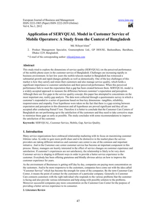 European Journal of Business and Management                                                   www.iiste.org
ISSN 2222-1905 (Paper) ISSN 2222-2839 (Online)
Vol 4, No.1, 2012


  Application of SERVQUAL Model in Customer Service of
  Mobile Operators: A Study from the Context of Bangladesh
                                               Md. Rifayat Islam1*
    2.   Product Management Specialist, Grameenphone Ltd., GP HOUSE, Bashundhara, Baridhara,
         Dhaka-1229, Bangladesh.
    * E-mail of the corresponding author: rifayat@msn.com


Abstract
This study tried to explore the dimensions of service quality (SERVQUAL) on the perceived performance
of the mobile phone users in the customer service of Bangladesh. Challenges are increasing rapidly in
business environment. In last few years the mobile telecom market in Bangladesh has witnessed a
substantial growth and rapid changes globally as well as domestically. One of the key challenges of this
market is how they satisfy and retain their customers and also manage service quality, which holds a
significant importance to customer satisfaction and their perceived performance. When this perceived
performance fails to meet the expectation then a gap has been created between them. SERVQUAL model is
a widely accepted approach to measure the difference between customer’s expectation and perception.
Although there are five gaps in the service quality concept, this paper has attempted to concentrates on the
most important one, reality gap analysis. The data were collected through a questionnaire survey in which a
customer’s responded to a series of questions based on four key dimensions –tangibles, reliability,
responsiveness and empathy. Four hypotheses were taken on the fact that there is a gap existing between
expectation and perception in this dimension and all hypotheses are proved significant and they all are
accepted after conducting Paired T test. Therefore it is better to conclude that the Customer Care Centers of
Bangladesh are not performing up to the satisfaction of the customers and they need to take corrective steps
to minimize these gaps as early as possible. The study concludes with some recommendations to improve
the satisfaction of the customer.
Keywords: SERVQUAL, Customer Service, Mobile, Gap, Service Quality.


1. Introduction
Many service organizations have embraced relationship marketing with its focus on maximizing customer
lifetime value. In order to gain more profit share and to be distinctive in the market place the service
providers are taking different initiatives and customer care center is one of the common and important
initiative. And in the Customer care center customer service has become an important component in this
process. Hence, managers are keenly interested in the effect of service changes on customer experience and
satisfaction. If customer’s experiences are not satisfactory, the relationship is likely to be very short.
Customer service is shaping in different ways in order to provide a better service experience to the
customer. Everybody has been offering gratuitous and blindly obvious advice on how to improve the
customer experience for years.
As the environment of Businesses is getting stiff day by day, companies are paying more concentration on
the customers. And to be more responsive to the customers, companies have come out with the idea called
“Customer Service” which has become the strength for some of the companies. By the term Customer Care
Center, it means the point of contact for the customers of a particular company. Generally in Customer
Care connects customers with the right individual who responds to the various problems that the customer
is facing and also provide various information and help along with possible solution to the problems.
Moreover successful companies pay more concentration on the Customer Care Center for the purpose of
providing a better service experience to its consumer.
2. Literature Review



                                                     47
 