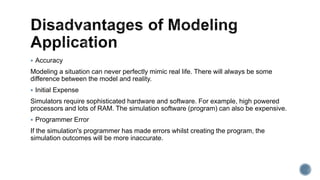  Accuracy
Modeling a situation can never perfectly mimic real life. There will always be some
difference between the model and reality.
 Initial Expense
Simulators require sophisticated hardware and software. For example, high powered
processors and lots of RAM. The simulation software (program) can also be expensive.
 Programmer Error
If the simulation's programmer has made errors whilst creating the program, the
simulation outcomes will be more inaccurate.
 