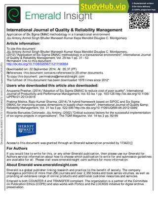International Journal of Quality & Reliability Management
Application of Six Sigma DMAIC methodology in a transactional environment
Jiju Antony Anmol Singh Bhuller Maneesh Kumar Kepa Mendibil Douglas C. Montgomery
Article information:
To cite this document:
Jiju Antony Anmol Singh Bhuller Maneesh Kumar Kepa Mendibil Douglas C. Montgomery,
(2012),"Application of Six Sigma DMAIC methodology in a transactional environment", International Journal
of Quality & Reliability Management, Vol. 29 Iss 1 pp. 31 - 53
Permanent link to this document:
http://dx.doi.org/10.1108/02656711211190864
Downloaded on: 22 September 2014, At: 05:37 (PT)
References: this document contains references to 29 other documents.
To copy this document: permissions@
emeraldinsight.com
The fulltext of this document has been downloaded 1678 times since 2012*
Users who downloaded this article also downloaded:
Anupama Prashar, (2014),"Adoption of Six Sigma DMAIC to reduce cost of poor quality", International
Journal of Productivity and Performance Management, Vol. 63 Iss 1 pp. 103-126 http://dx.doi.org/10.1108/
IJPPM-01-2013-0018
Pratima Mishra, Rajiv Kumar Sharma, (2014),"A hybrid framework based on SIPOC and Six Sigma
DMAIC for improving process dimensions in supply chain network", International Journal of Quality &amp;
Reliability Management, Vol. 31 Iss 5 pp. 522-546 http://dx.doi.org/10.1108/IJQRM-06-2012-0089
Ricardo Banuelas Coronado, Jiju Antony, (2002),"Critical success factors for the successful implementation
of six sigma projects in organisations", The TQM Magazine, Vol. 14 Iss 2 pp. 92-99
Access to this document was granted through an Emerald subscription provided by 173423 []
For Authors
If you would like to write for this, or any other Emerald publication, then please use our Emerald for
Authors service information about how to choose which publication to write for and submission guidelines
are available for all. Please visit www.emeraldinsight.com/ authors for more information.
About Emerald www.emeraldinsight.com
Emerald is a global publisher linking research and practice to the benefit of society. The company
manages a portfolio of more than 290 journals and over 2,350 books and book series volumes, as well as
providing an extensive range of online products and additional customer resources and services.
Emerald is both COUNTER 4 and TRANSFER compliant. The organization is a partner of the Committee
on Publication Ethics (COPE) and also works with Portico and the LOCKSS initiative for digital archive
preservation.
Downloaded
by
HERIOT
WATT
UNIVERSITY
At
05:37
22
September
2014
(PT)
 