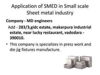 Application of SMED in Small scale
Sheet metal industry
Company - MD engineers
Add - 283/3,gidc estate, makarpura industrial
estate, near lucky restaurant, vadodara -
390010.
• This company is specializes in press work and
die jig fixtures manufacture.
 