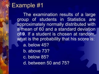 Example #1
The examination results of a large
group of students in Statistics are
approximately normally distributed with
a mean of 60 and a standard deviation
of 9. If a student is chosen at random,
what is the probability that his score is:
a. below 45?
b. above 73?
c. below 85?
d. between 50 and 75?
 