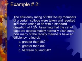 Example # 2:
The efficiency rating of 300 faculty members
of a certain college were taken and resulted
in a mean rating of 86 with a standard
deviation of 4.25. Assuming that the set of
data are approximately normally distributed,
how many of the faculty members have an
efficiency rating of:
a. greater than 86?
b. greater than 80?
c. between 80 and 90?
 