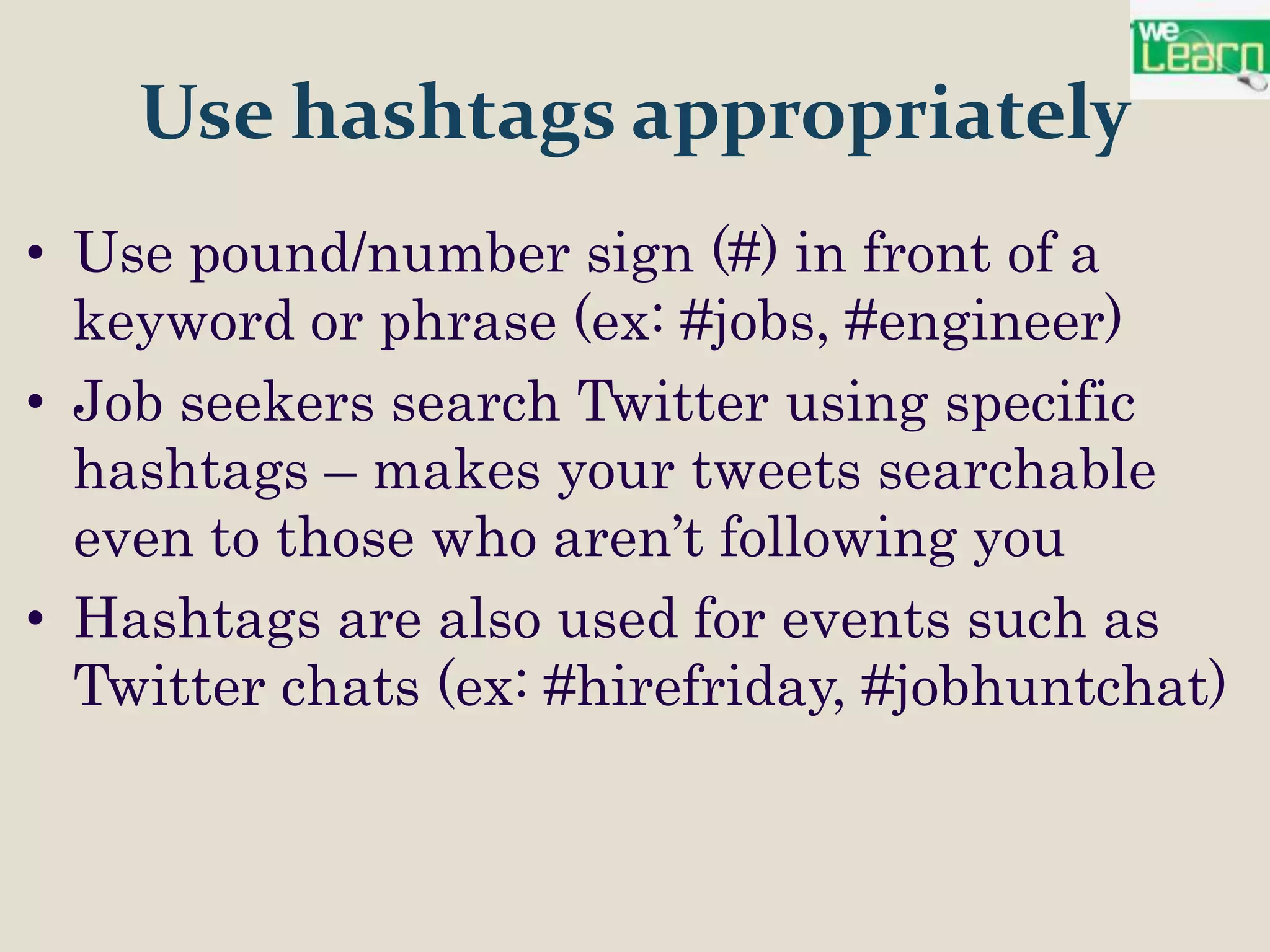 Use hashtags appropriately
• Use pound/number sign (#) in front of a
  keyword or phrase (ex: #jobs, #engineer)
• Job seekers search Twitter using specific
  hashtags – makes your tweets searchable
  even to those who aren’t following you
• Hashtags are also used for events such as
  Twitter chats (ex: #hirefriday, #jobhuntchat)
 