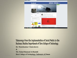 Takeaways from the implementation of Social Media in the 
Business Studies Department of Ibra College of Technology 
Dr. Manishankar Chakraborty 
& 
Mr. Fahad Humood Al-Rashdi 
Ibra College of Technology, Sultanate of Oman 
9/10/2014 Dr. Manishankar Chakraborty 1 
 