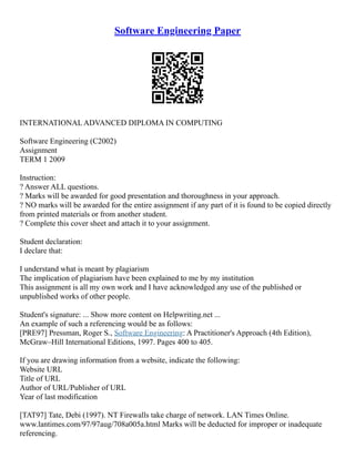 Software Engineering Paper
INTERNATIONAL ADVANCED DIPLOMA IN COMPUTING
Software Engineering (C2002)
Assignment
TERM 1 2009
Instruction:
? Answer ALL questions.
? Marks will be awarded for good presentation and thoroughness in your approach.
? NO marks will be awarded for the entire assignment if any part of it is found to be copied directly
from printed materials or from another student.
? Complete this cover sheet and attach it to your assignment.
Student declaration:
I declare that:
I understand what is meant by plagiarism
The implication of plagiarism have been explained to me by my institution
This assignment is all my own work and I have acknowledged any use of the published or
unpublished works of other people.
Student's signature: ... Show more content on Helpwriting.net ...
An example of such a referencing would be as follows:
[PRE97] Pressman, Roger S., Software Engineering: A Practitioner's Approach (4th Edition),
McGraw–Hill International Editions, 1997. Pages 400 to 405.
If you are drawing information from a website, indicate the following:
Website URL
Title of URL
Author of URL/Publisher of URL
Year of last modification
[TAT97] Tate, Debi (1997). NT Firewalls take charge of network. LAN Times Online.
www.lantimes.com/97/97aug/708a005a.html Marks will be deducted for improper or inadequate
referencing.
 