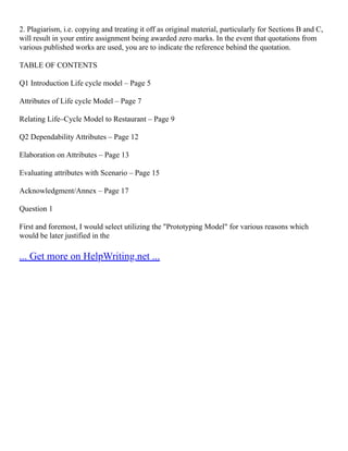 2. Plagiarism, i.e. copying and treating it off as original material, particularly for Sections B and C,
will result in your entire assignment being awarded zero marks. In the event that quotations from
various published works are used, you are to indicate the reference behind the quotation.
TABLE OF CONTENTS
Q1 Introduction Life cycle model – Page 5
Attributes of Life cycle Model – Page 7
Relating Life–Cycle Model to Restaurant – Page 9
Q2 Dependability Attributes – Page 12
Elaboration on Attributes – Page 13
Evaluating attributes with Scenario – Page 15
Acknowledgment/Annex – Page 17
Question 1
First and foremost, I would select utilizing the "Prototyping Model" for various reasons which
would be later justified in the
... Get more on HelpWriting.net ...
 
