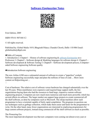 Software Engineering Notes
First Edition, 2009
ISBN 978 81 907188 8 2
© All rights reserved.
Published by: Global Media 1819, Bhagirath Palace, Chandni Chowk, Delhi–110 006 Email:
globalmedia@dkpd.com
Table of Contents
1. Introduction 2. Chapter1 – History of software engineering & software Engineering as a
Profession 3. Chapter2 – Software design & Modeling languages for software design 4. Chapter3 –
Software development & Software Testing 5. Chapter4 – Software development process, Computer–
aided Software engineering Software quality
Introduction Software engineering
The new Airbus A380 uses a substantial amount of software to create a "paperless" cockpit.
Software engineering successfully maps and plans the millions of lines of code ... Show more
content on Helpwriting.net ...

Cost of hardware: The relative cost of software versus hardware has changed substantially over the
last 50 years. When mainframes were expensive and required large support staffs, the few
organizations buying them also had the resources to fund large, expensive custom software
engineering projects. Computers are now much more numerous and much more powerful, which has
several effects on software. The larger market can support large projects to create commercial off
the shelf software, as done by companies such as Microsoft. The cheap machines allow each
programmer to have a terminal capable of fairly rapid compilation. The programs in question can
use techniques such as garbage collection, which make them easier and faster for the programmer to
write. On the other hand, many fewer organizations are interested in employing programmers for
large custom software projects, instead using commercial off the shelf software as much as possible.
The Pioneering Era
The most important development was that new computers were coming out almost every year or
 