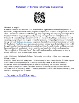 Statement Of Purpose In Software Engineering
Statement of Purpose
Computer scientists and artists are alike. Just like artists express their unlimited imaginations on
their works, computer scientists create programs to express their own kind of imaginations, which is
about a better world with advanced technology. They are painting and composing touching melodies
to demonstrate their imaginary paradises by devising new algorithms and writing lines of code.
Being a well educated computer scientist as well as a music creator, I began another round of soul
searching, trying to figure out my goal of life after graduating with good performance from one of
the top university Software Engineering program in Bangladesh : American International University
Of Bangladesh. Finally, the answer emerged, in company with my great desire to benefit this world
by applying what I had learned to human's daily lives. I long for catalyzing the world's evolution to
become a high–tech wonderland with my creativity and knowledge in Software Engineering.
Therefore, I believe "University Name", the world's leading academy and abundant in creative
energy, will be my beset next step to pursue my ideal.
After finishing my Bachelors in Software Engineering in American ... Show more content on
Helpwriting.net ...
Requiring a solid academic background, I believe I can pour more energy into the field of computer
science with my distinguishing trait – creativity. I have a good list of practical experiences,
enthusiasm for advanced knowledge in the software engineering and unix field, and most
importantly, a perspective vision to embrace the future technology. Having the motivation and
ability to thrive in "University Name", I am well prepared to study in your esteemed university, and
I believe I will be your one of the best
... Get more on HelpWriting.net ...
 
