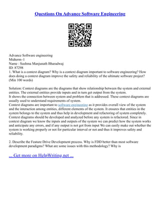 Questions On Advance Software Engineering
Advance Software engineering
Midterm–1
Name : Sushma Manjunath Bharadwaj
ID: 87298
1. What is a context diagram? Why is a context diagram important to software engineering? How
does doing a context diagram improve the safety and reliability of the ultimate software project?
(Min 100 words)
Solution: Context diagrams are the diagrams that show relationship between the system and external
entities. The external entities provide inputs and in turn get output from the system.
It shows the connection between system and problem that is addressed. These context diagrams are
usually used to understand requirements of system.
Context diagrams are important to software engineering as it provides overall view of the system
and the interaction among entities, different elements of the system. It ensures that entities in the
system belongs to the system and thus help in development and refactoring of system completely.
Context diagrams should be developed and analyzed before any system is refactored. Since in
context diagram we know the inputs and outputs of the system we can predict how the system works
and anticipate any errors, and if any output is not got from input We can easily make out whether the
system is working properly or not for particular interval or not and thus it improves safety and
reliability.
2. Describe the Feature Drive Development process. Why is FDD better than most software
development paradigms? What are some issues with this methodology? Why is
... Get more on HelpWriting.net ...
 