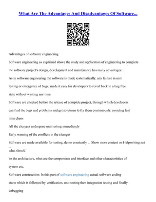 What Are The Advantages And Disadvantages Of Software...
Advantages of software engineering
Software engineering as explained above the study and application of engineering to complete
the software project's design, development and maintenance has many advantages:
As in software engineering the software is made systematically, any failure in unit
testing or emergence of bugs, made it easy for developers to revert back to a bug free
state without wasting any time
Software are checked before the release of complete project, through which developers
can find the bugs and problems and get solutions to fix them continuously, avoiding last
time chaos
All the changes undergone unit testing immediately
Early warning of the conflicts in the changes
Software are made available for testing, demo constantly ... Show more content on Helpwriting.net
...
what should
be the architecture, what are the components and interface and other characteristics of
system etc.
Software construction: In this part of software engineering actual software coding
starts which is followed by verification, unit testing then integration testing and finally
debugging
 
