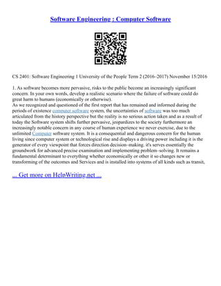 Software Engineering : Computer Software
CS 2401: Software Engineering 1 University of the People Term 2 (2016–2017) November 15/2016
1. As software becomes more pervasive, risks to the public become an increasingly significant
concern. In your own words, develop a realistic scenario where the failure of software could do
great harm to humans (economically or otherwise).
As we recognized and questioned of the first report that has remained and informed during the
periods of existence computer software system, the uncertainties of software was too much
articulated from the history perspective but the reality is no serious action taken and as a result of
today the Software system shifts further pervasive, jeopardizes to the society furthermore an
increasingly notable concern in any course of human experience we never exercise, due to the
unlimited Computer software system. It is a consequential and dangerous concern for the human
living since computer system or technological rise and displays a driving power including it is the
generator of every viewpoint that forces direction decision–making. it's serves essentially the
groundwork for advanced precise examination and implementing problem–solving. It remains a
fundamental determinant to everything whether economically or other it so changes new or
transforming of the outcomes and Services and is installed into systems of all kinds such as transit,
... Get more on HelpWriting.net ...
 