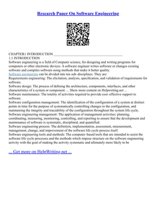 Research Paper On Software Engineering
CHAPTER1 INTRODUCTION ________________________________________
1.1 INTRODUCTION
Software engineering is a field of Computer science, for designing and writing programs for
computers or other electronic devices. A software engineer writes software or changes existing
software and compiles software using methods that make it better quality.
Software engineering can be divided into ten sub–disciplines. They are:
Requirements engineering: The elicitation, analysis, speciﬁcation, and validation of requirements for
software.
Software design: The process of deﬁning the architecture, components, interfaces, and other
characteristics of a system or component. ... Show more content on Helpwriting.net ...
Software maintenance: The totality of activities required to provide cost–effective support to
software.
Software configuration management: The identification of the configuration of a system at distinct
points in time for the purpose of systematically controlling changes to the configuration, and
maintaining the integrity and traceability of the configuration throughout the system life cycle.
Software engineering management: The application of management activities: planning,
coordinating, measuring, monitoring, controlling, and reporting to ensure that the development and
maintenance of software is systematic, disciplined, and quantified.
Software engineering process: The definition, implementation, assessment, measurement,
management, change, and improvement of the software life cycle process itself.
Software engineering tools and methods: The computer–based tools that are intended to assist the
software life cycle processes and the methods which impose structure on the software engineering
activity with the goal of making the activity systematic and ultimately more likely to be
... Get more on HelpWriting.net ...
 