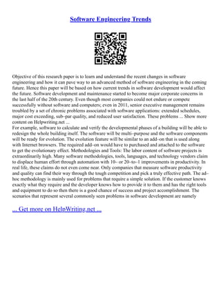 Software Engineering Trends
Objective of this research paper is to learn and understand the recent changes in software
engineering and how it can pave way to an advanced method of software engineering in the coming
future. Hence this paper will be based on how current trends in software development would affect
the future. Software development and maintenance started to become major corporate concerns in
the last half of the 20th century. Even though most companies could not endure or compete
successfully without software and computers; even in 2011, senior executive management remains
troubled by a set of chronic problems associated with software applications: extended schedules,
major cost exceeding, sub–par quality, and reduced user satisfaction. These problems ... Show more
content on Helpwriting.net ...
For example, software to calculate and verify the developmental phases of a building will be able to
redesign the whole building itself. The software will be multi–purpose and the software components
will be ready for evolution. The evolution feature will be similar to an add–on that is used along
with Internet browsers. The required add–on would have to purchased and attached to the software
to get the evolutionary effect. Methodologies and Tools: The labor content of software projects is
extraordinarily high. Many software methodologies, tools, languages, and technology vendors claim
to displace human effort through automation with 10– or 20–to–1 improvements in productivity. In
real life, these claims do not even come near. Only companies that measure software productivity
and quality can find their way through the tough competition and pick a truly effective path. The ad–
hoc methodology is mainly used for problems that require a simple solution. If the customer knows
exactly what they require and the developer knows how to provide it to them and has the right tools
and equipment to do so then there is a good chance of success and project accomplishment. The
scenarios that represent several commonly seen problems in software development are namely
... Get more on HelpWriting.net ...
 