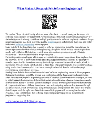 What Makes A Research For Software Engineering?
The author, Shaw, tries to identify what are some of the better research strategies for research in
software engineering in her paper titled, "What makes good research in software engineering?" By
formalizing what is already considered as high quality research, software engineers can better design
research processes, aide them in writing quality research papers and also help them read and better
understand software engineering research papers.
Shaw puts forth the hypothesis that research in software engineering should be characterized by
research processes in other science and engineering disciplines which include research questions,
results and validation. Highlighting related work, she mentions previous research efforts to
characterize ... Show more content on Helpwriting.net ...
Expanding on the model types which serve as results for the research questions, Shaw explains that
the analytical model is a structural model providing support for formal analysis, the descriptive
model exposes hurdles in decision making in the design phase and the empirical model which is
uncommon provides sound statistical data to back it up. The research results proposed are validated
using results based on controlled experiment or empirical model. Results validated through
experience are generally not accepted.
Having identified the three main characteristics of software engineering research, Shaw proposes
that research strategies should be created as a combination of the three research characteristics.
Shaw validates her proposal by pointing out some of the most common research strategies, as seen
in widely accepted publications, follow this template of combination of research questions, results
and validation. Some of the most common strategies include proposing new methods for software
development which are validated through use cases and analyzing software development through
analytical model, which are validated using formal analysis or experience. The author also argues
that all major breakthroughs have been built on multiple papers with not enough substantial
evidence. Thus, she mentions that software engineering research papers are incrementally
progressive, suggesting that
... Get more on HelpWriting.net ...
 