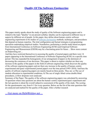 Quality Of The Software Engineering
This paper mainly speaks about the study of quality of the Software engineering papers and is
related to the topic "Quality" in our present syllabus. Quality can be expressed in different way or
aspects by different set of people. In this paper, they define about human–centric software
engineering experiments to be studies of software engineering methods, techniques, and procedures
that depend on human expertise. The trial configuration and factual strategies to programming
specialists undertaking empirical studies. Nonetheless, performing a similar study based on papers
from International Conference on Software Engineering (ICSE) and Empirical Software
Engineering and Measurement (ESEM) may be a fascinating point for future ... Show more content
on Helpwriting.net ...
And they have restricted themselves to assessing the quality of journal papers and there were 14
papers appearing in the International Conference of Software Engineering (ICSE) in a specific time
period. This has expanded the homogeneity of our arrangement of papers to the detriment of
decreasing the consensus of our decisions. This paper is about to explore whether are there any
increase in the quality of the papers in the field of software engineering which discovers the quality
of the software engineering papers and are there any increase in the quality of human–centric
experimental and quasi–experimental journal papers over the time period (1993–2010). And here the
quality of software engineering papers are mainly based on three points. They are: a) The use of
random allocation to experimental conditions, b) The use of single–blind versus double blind
procedures, c) How dropouts were analyzed.
Summary of the Paper: The quality of the software engineering papers was calculated by answering
10 questions where nine questions are about the human–centric experiment/quasi–experiment and
the last question is about the overall subjective assessment of the quality of the study. The scoring
for the questionnaire vary from 0–3 for every question. Below are the list of the nine questions that
are analyzed and marked for the quality of the paper. After a further research
... Get more on HelpWriting.net ...
 