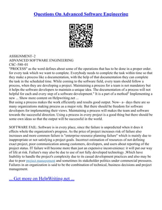 Questions On Advanced Software Engineering
ASSIGNMENT–2
ADVANCED SOFTWARE ENGINEERING
CSC–580–01
"PROCESS" as the word defines about some of the operations that has to be done in a proper order.
for every task which we want to complete. Everybody needs to complete the task within time so that
they make a process like a documentation, with the help of that documentation they can complete
the task in the scheduled time. While coming to the software field, every team should follow a
process, when they are developing a project. Maintaining a process for a team is not mandatory but
it helps the software developers to maintain a unique idea. The documentation of a process will not
helpful for each and every step of a software development." It is a part of a method" Implementing a
new ... Show more content on Helpwriting.net ...
But using a process makes the work efficiently and results good output. Now– a– days there are so
many organizations making process as a major role. But there should be freedom for software
developers for implementing their views. Maintaining a process will makes the team and software
towards the successful direction. Using a process in every project is a good thing but there should be
some own ideas so that the output will be successful in the world.
SOFTWARE FAIL: Software is in every place, since the failure is unpredicted when it does it
effects whole the organization's progress. As the price of project increases risk of failure also
increases and more common failure is "enterprise resource planning failure" which is mainly due to
inappropriate or not satisfying a project goals. Incorrect estimation of resources of not defining
exact project, poor communication among customers, developers, and users about reporting of the
project status. IT failure will become more than just an expensive inconvenience: it will put our way
of life at risk. Failure's may also be due to use of not fully developed technology ,Which have
Inability to handle the project's complexity due to its casual development practices and also may be
due to poor project management and sometimes its stakeholder politics under commercial pressures.
Failures in an organization is said to be the combination of technical, business decisions and project
management.
... Get more on HelpWriting.net ...
 