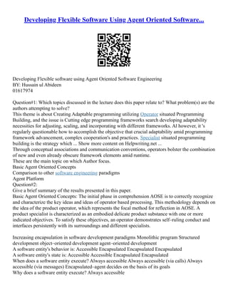 Developing Flexible Software Using Agent Oriented Software...
Developing Flexible software using Agent Oriented Software Engineering
BY: Hussain ul Abideen
01617974
Question#1: Which topics discussed in the lecture does this paper relate to? What problem(s) are the
authors attempting to solve?
This theme is about Creating Adaptable programming utilizing Operator situated Programming
Building, and the issue is Cutting edge programming frameworks search developing adaptability
necessities for adjusting, scaling, and incorporating with different frameworks. Al however, it 's
regularly questionable how to accomplish the objective that crucial adaptability amid programming
framework advancement, complex cooperation's and practices. Specialist situated programming
building is the strategy which ... Show more content on Helpwriting.net ...
Through conceptual associations and communication conventions, operators bolster the combination
of new and even already obscure framework elements amid runtime.
These are the main topic on which Author focus.
Basic Agent Oriented Concepts
Comparison to other software engineering paradigms
Agent Platform
Question#2:
Give a brief summary of the results presented in this paper.
Basic Agent Oriented Concepts: The initial phase in comprehension AOSE is to correctly recognize
and characterize the key ideas and ideas of operator based processing. This methodology depends on
the idea of the product operator, which represents the focal method for reflection in AOSE. A
product specialist is characterized as an embodied delicate product substance with one or more
indicated objectives. To satisfy these objectives, an operator demonstrates self–ruling conduct and
interfaces persistently with its surroundings and different specialists.
Increasing encapsulation in software development paradigms Monolithic program Structured
development object–oriented development agent–oriented development
A software entity's behavior is: Accessible Encapsulated Encapsulated Encapsulated
A software entity's state is: Accessible Accessible Encapsulated Encapsulated
When does a software entity execute? Always accessible Always accessible (via calls) Always
accessible (via messages) Encapsulated–agent decides on the basis of its goals
Why does a software entity execute? Always accessible
 