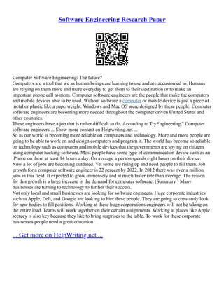 Software Engineering Research Paper
Computer Software Engineering: The future?
Computers are a tool that we as human beings are learning to use and are accustomed to. Humans
are relying on them more and more everyday to get them to their destination or to make an
important phone call to mom. Computer software engineers are the people that make the computers
and mobile devices able to be used. Without software a computer or mobile device is just a piece of
metal or plastic like a paperweight. Windows and Mac OS were designed by these people. Computer
software engineers are becoming more needed throughout the computer driven United States and
other countries.
These engineers have a job that is rather difficult to do. According to TryEngineering," Computer
software engineers ... Show more content on Helpwriting.net ...
So as our world is becoming more reliable on computers and technology. More and more people are
going to be able to work on and design computers and program it. The world has become so reliable
on technology such as computers and mobile devices that the governments are spying on citizens
using computer hacking software. Most people have some type of communication device such as an
iPhone on them at least 14 hours a day. On average a person spends eight hours on their device.
Now a lot of jobs are becoming outdated. Yet some are rising up and need people to fill them. Job
growth for a computer software engineer is 22 percent by 2022. In 2012 there was over a million
jobs in this field. It expected to grow immensely and at much faster rate than average. The reason
for this growth is a large increase in the demand for computer software. (Summary ) Many
businesses are turning to technology to further their success.
Not only local and small businesses are looking for software engineers. Huge corporate industries
such as Apple, Dell, and Google are looking to hire these people. They are going to constantly look
for new bodies to fill positions. Working at these huge corporations engineers will not be taking on
the entire load. Teams will work together on their certain assignments. Working at places like Apple
secrecy is also key because they like to bring surprises to the table. To work for these corporate
businesses people need a great education.
... Get more on HelpWriting.net ...
 