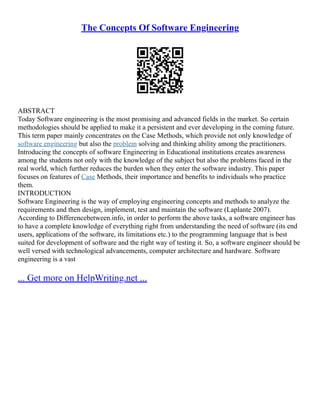 The Concepts Of Software Engineering
ABSTRACT
Today Software engineering is the most promising and advanced fields in the market. So certain
methodologies should be applied to make it a persistent and ever developing in the coming future.
This term paper mainly concentrates on the Case Methods, which provide not only knowledge of
software engineering but also the problem solving and thinking ability among the practitioners.
Introducing the concepts of software Engineering in Educational institutions creates awareness
among the students not only with the knowledge of the subject but also the problems faced in the
real world, which further reduces the burden when they enter the software industry. This paper
focuses on features of Case Methods, their importance and benefits to individuals who practice
them.
INTRODUCTION
Software Engineering is the way of employing engineering concepts and methods to analyze the
requirements and then design, implement, test and maintain the software (Laplante 2007).
According to Differencebetween.info, in order to perform the above tasks, a software engineer has
to have a complete knowledge of everything right from understanding the need of software (its end
users, applications of the software, its limitations etc.) to the programming language that is best
suited for development of software and the right way of testing it. So, a software engineer should be
well versed with technological advancements, computer architecture and hardware. Software
engineering is a vast
... Get more on HelpWriting.net ...
 