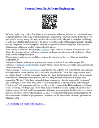 Personal Note On Software Engineering
Software engineering is a job that allows people to design and create software on systems that make
computers perform tasks using mathematical skills, engineering computer science. Software is very
important in our day to day life. You can find it in any electronic. My goal is to explain the history
of software, what the future outlook of the career looks like, and will the career eventually be taken
over by computers. I will also explain, what skills a person would need to pursue this career and
what courses will people need to be taking for this career.
What exactly is software? According to Computer Hope, software is a series of instructions that
allows the person to interact with their computer, hardware, or performing task. Although ... Show
more content on Helpwriting.net ...
Without system software, we would have to type the instructions for everything we wanted out
computer to do.
Examples of system software are anything that interact with hard drives and manages files.
Examples of application software are Google Chrome, Safari, Firefox, any video games, multimedia
, word processing, etc.
The beginnings of software engineering started in the 50's and 60's. ICS states "In the past, software
development has been expensive, risky, uncertain, unpredictable." Back then, programmers would
not interact directly with the computers. Instead they gave their programs by hand to the technician
and come back to them to receive results. this was a big problem since this was always time
consuming. "By the 1960's, large national defence systems were largely managed by computers"
says Ian Bogost, a write from TheAlantic." Most project failed to deliver on time and on budget.
People weren't able to produce software on a large scale commercially. This was know as Software
Crisis, according to Viking Code school Prep. We needed better tools to tackle such complexity of
software issues. In 1968, NATO summoned a conference about the crisis. In this conference, a new
term was invented: Software Engineering. C2 says, " The crisis turned around the management of
three dimensions: number of programmers, complexity of the applications (demand), productivity
(plagued by the
... Get more on HelpWriting.net ...
 