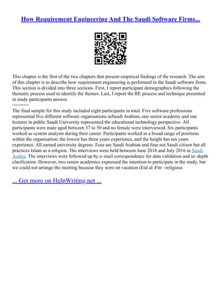 How Requirement Engineering And The Saudi Software Firms...
This chapter is the first of the two chapters that present empirical findings of the research. The aim
of this chapter is to describe how requirement engineering is performed in the Saudi software firms.
This section is divided into three sections. First, I report participant demographics following the
thematic process used to identify the themes. Last, I report the RE process and technique presented
in study participants answer.
======
The final sample for this study included eight participants in total. Five software professions
represented five different software organisations inSaudi Arabian, one senior academy and one
lecturer in public Saudi University represented the educational technology perspective. All
participants were male aged between 37 to 50 and no female were interviewed. Six participants
worked as system analysts during their career. Participants worked in a broad range of positions
within the organisation; the lowest has three years experience, and the height has ten years
experience. All earned university degrees. Four are Saudi Arabian and four not Saudi citizen but all
practices Islam as a religion. The interviews were held between June 2016 and July 2016 in Saudi
Arabia. The interviews were followed up by e–mail correspondence for data validation and in–depth
clarification. However, two senior academics expressed the intention to participate in the study, but
we could not arrange the meeting because they were on vacation (Eid al–Fitr –religious
... Get more on HelpWriting.net ...
 