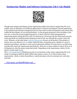 Engineering Models And Software Engineering Life Cycle Models
Though many people interchange system engineering models and software engineering life cycle
models, they are defined as two different approaches to software development. System engineering
is the technical and technical management process that results in delivered products and systems that
exhibit the best balance of cost and performance. As the program progresses from one phase to the
next one, so does the system engineering process. It deals with the overall management of
engineering project during their life cycle. Its main focus is knowing what the clients and end users
wants and needs are satisfied and developing just that all the way through the system's entire life
cycle. Whereas, on the other hand, software engineering focuses on the quality of the product or
system, how cost effective it is, is it done within the time–constraints given, whether it is easy to
maintain and enhance, and does it work as the requirements defined. Its main focus is on delivering
a product that meets the requirement specifications. There are so many models to choose from, as it
all depends on what the project needs and entails. Depending on the requirements, allows for the
choice of what mode to use.
The A–10 Thunderbolt II (Warthog) uses the seven functions of the system engineering life cycle
model. According to Bahill & Dean (2009), these phases consist of: (1) discovering system
requirements: which is where the problem is stated and names who the customers are, what they
need and
... Get more on HelpWriting.net ...
 