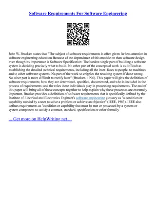Software Requirements For Software Engineering
John W. Brackett states that "The subject of software requirements is often given far less attention in
software engineering education Because of the dependence of this module on than software design,
even though its importance is Software Specification: The hardest single part of building a software
system is deciding precisely what to build. No other part of the conceptual work is as difficult as
establishing the detailed technical requirements, including all the inter–faces to people, to machines
and to other software systems. No part of the work so cripples the resulting system if done wrong.
No other part is more difficult to rectify later" (Brackett, 1996). This paper will give the definition of
software requirements; how they are determined, specified, documented, and who is included in the
process of requirements; and the roles these individuals play in processing requirements. The end of
this paper will bring all of these concepts together to help explain why these processes are extremely
important. Bracket provides a definition of software requirements that is specifically defined by the
Institute of Electrical and Electronics Engineer's software engineering glossary as "a condition or
capability needed by a user to solve a problem or achieve an objective" (IEEE, 1983). IEEE also
defines requirements as "condition or capability that must be met or possessed by a system or
system component to satisfy a contract, standard, specification or other formally
... Get more on HelpWriting.net ...
 