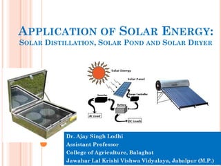 APPLICATION OF SOLAR ENERGY:
SOLAR DISTILLATION, SOLAR POND AND SOLAR DRYER
Dr. Ajay Singh Lodhi
Assistant Professor
College of Agriculture, Balaghat
Jawahar Lal Krishi Vishwa Vidyalaya, Jabalpur (M.P.)
 