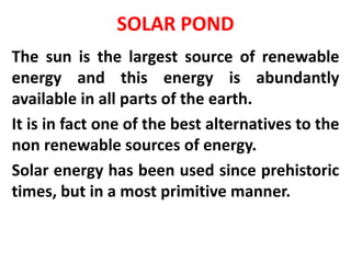 SOLAR POND
The sun is the largest source of renewable
energy and this energy is abundantly
available in all parts of the earth.
It is in fact one of the best alternatives to the
non renewable sources of energy.
Solar energy has been used since prehistoric
times, but in a most primitive manner.
 