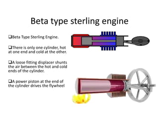 Beta type sterling engine
Beta Type Sterling Engine.
There is only one cylinder, hot
at one end and cold at the other.
A loose fitting displacer shunts
the air between the hot and cold
ends of the cylinder.
A power piston at the end of
the cylinder drives the flywheel

 