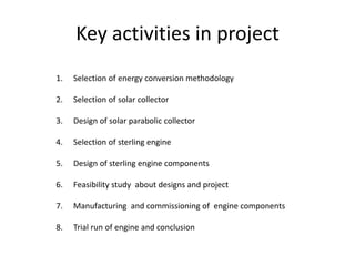 Key activities in project
1.

Selection of energy conversion methodology

2.

Selection of solar collector

3.

Design of solar parabolic collector

4.

Selection of sterling engine

5.

Design of sterling engine components

6.

Feasibility study about designs and project

7.

Manufacturing and commissioning of engine components

8.

Trial run of engine and conclusion

 