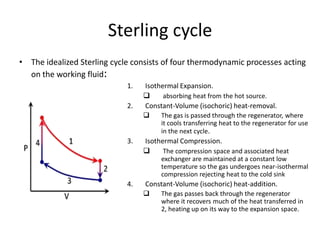 Sterling cycle
• The idealized Sterling cycle consists of four thermodynamic processes acting
on the working fluid:
1.
2.

Isothermal Expansion.

absorbing heat from the hot source.
Constant-Volume (isochoric) heat-removal.


3.

The gas is passed through the regenerator, where
it cools transferring heat to the regenerator for use
in the next cycle.

Isothermal Compression.

The compression space and associated heat
exchanger are maintained at a constant low
temperature so the gas undergoes near-isothermal
compression rejecting heat to the cold sink

4.

Constant-Volume (isochoric) heat-addition.


The gas passes back through the regenerator
where it recovers much of the heat transferred in
2, heating up on its way to the expansion space.

 